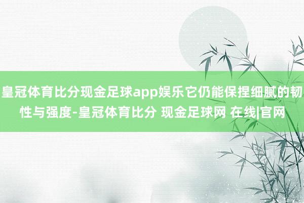 皇冠体育比分现金足球app娱乐它仍能保捏细腻的韧性与强度-皇冠体育比分 现金足球网 在线|官网