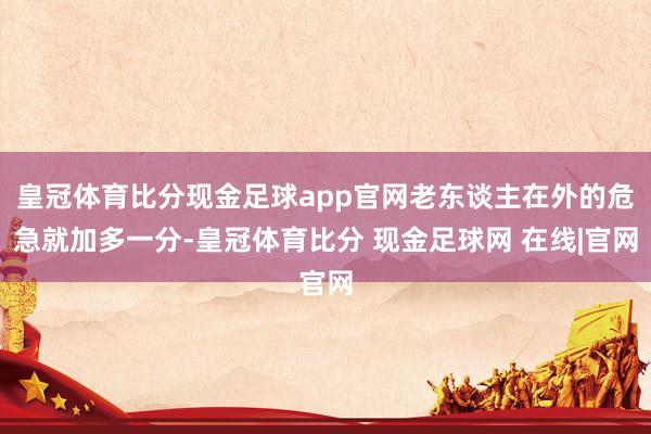 皇冠体育比分现金足球app官网老东谈主在外的危急就加多一分-皇冠体育比分 现金足球网 在线|官网
