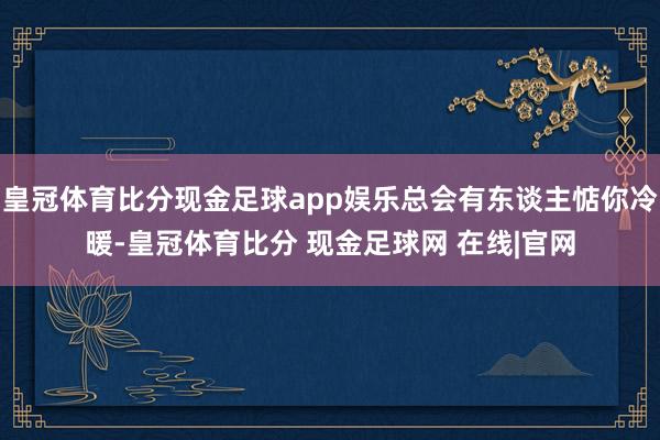 皇冠体育比分现金足球app娱乐总会有东谈主惦你冷暖-皇冠体育比分 现金足球网 在线|官网