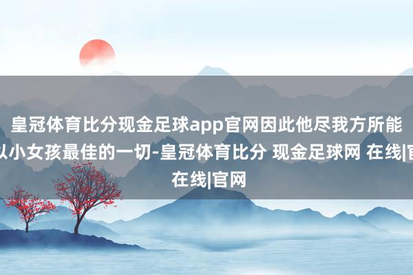 皇冠体育比分现金足球app官网因此他尽我方所能给以小女孩最佳的一切-皇冠体育比分 现金足球网 在线|官网