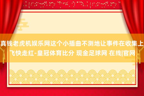 真钱老虎机娱乐网这个小插曲不测地让事件在收集上飞快走红-皇冠体育比分 现金足球网 在线|官网