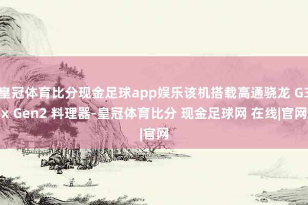 皇冠体育比分现金足球app娱乐该机搭载高通骁龙 G3x Gen2 料理器-皇冠体育比分 现金足球网 在线|官网