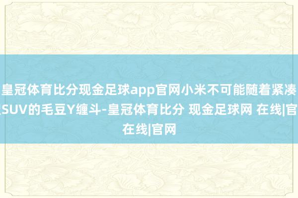 皇冠体育比分现金足球app官网小米不可能随着紧凑型SUV的毛豆Y缠斗-皇冠体育比分 现金足球网 在线|官网