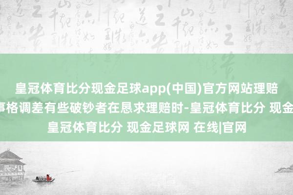 皇冠体育比分现金足球app(中国)官方网站理赔才智不透明或办事格调差有些破钞者在恳求理赔时-皇冠体育比分 现金足球网 在线|官网