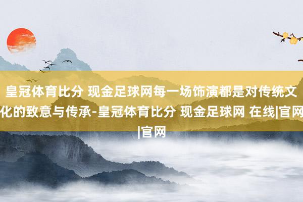 皇冠体育比分 现金足球网每一场饰演都是对传统文化的致意与传承-皇冠体育比分 现金足球网 在线|官网