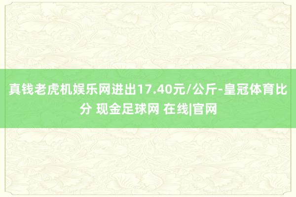 真钱老虎机娱乐网进出17.40元/公斤-皇冠体育比分 现金足球网 在线|官网