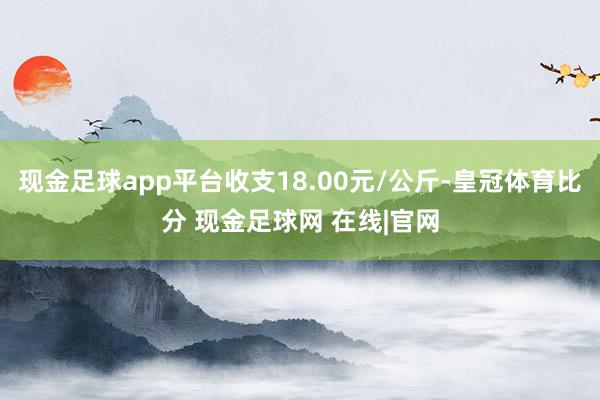 现金足球app平台收支18.00元/公斤-皇冠体育比分 现金足球网 在线|官网