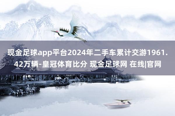 现金足球app平台2024年二手车累计交游1961.42万辆-皇冠体育比分 现金足球网 在线|官网