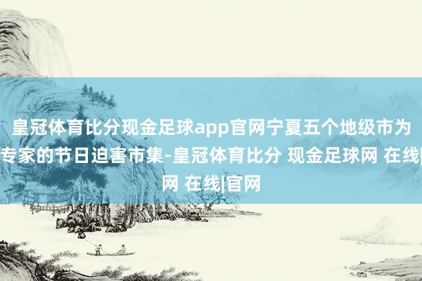 皇冠体育比分现金足球app官网宁夏五个地级市为丰富专家的节日迫害市集-皇冠体育比分 现金足球网 在线|官网