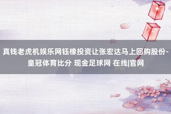 真钱老虎机娱乐网钰橡投资让张宏达马上回购股份-皇冠体育比分 现金足球网 在线|官网