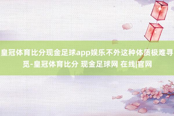 皇冠体育比分现金足球app娱乐不外这种体质极难寻觅-皇冠体育比分 现金足球网 在线|官网