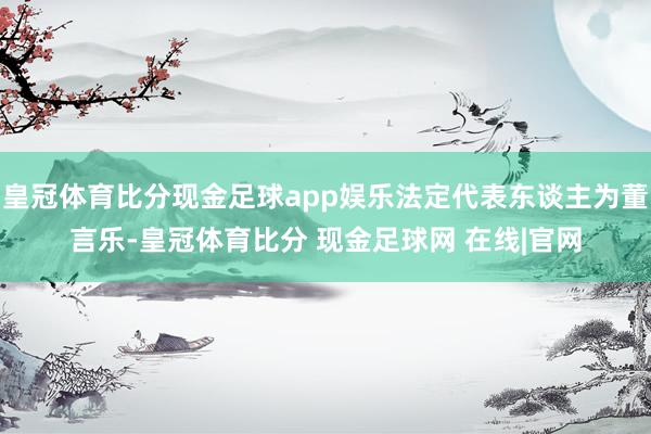 皇冠体育比分现金足球app娱乐法定代表东谈主为董言乐-皇冠体育比分 现金足球网 在线|官网