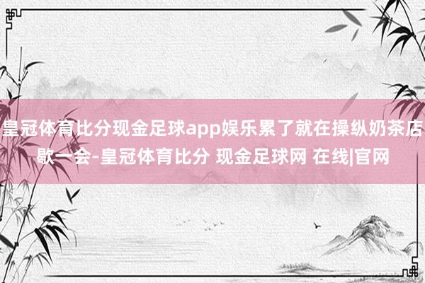皇冠体育比分现金足球app娱乐累了就在操纵奶茶店歇一会-皇冠体育比分 现金足球网 在线|官网