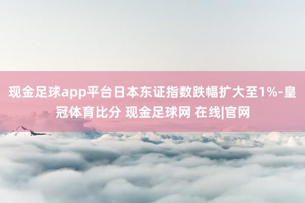 现金足球app平台日本东证指数跌幅扩大至1%-皇冠体育比分 现金足球网 在线|官网