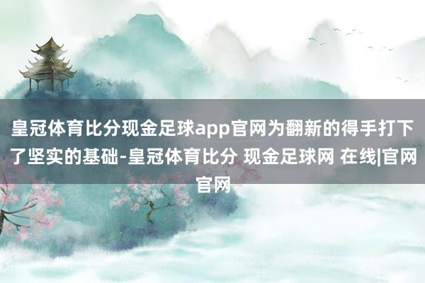 皇冠体育比分现金足球app官网为翻新的得手打下了坚实的基础-皇冠体育比分 现金足球网 在线|官网