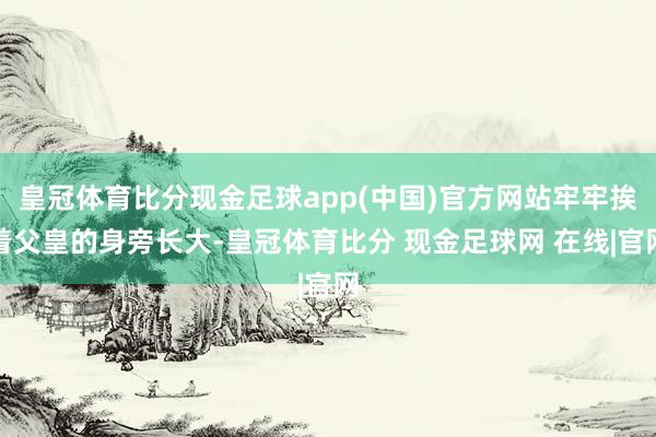 皇冠体育比分现金足球app(中国)官方网站牢牢挨着父皇的身旁长大-皇冠体育比分 现金足球网 在线|官网