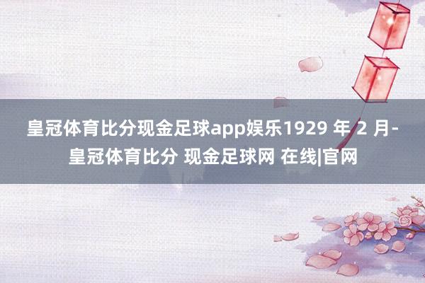 皇冠体育比分现金足球app娱乐1929 年 2 月-皇冠体育比分 现金足球网 在线|官网