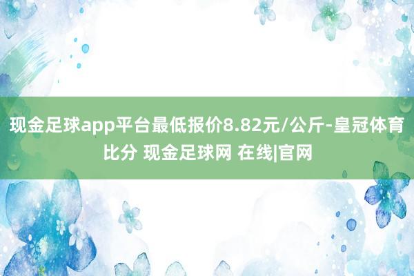 现金足球app平台最低报价8.82元/公斤-皇冠体育比分 现金足球网 在线|官网