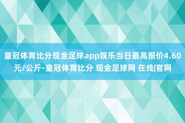 皇冠体育比分现金足球app娱乐当日最高报价4.60元/公斤-皇冠体育比分 现金足球网 在线|官网