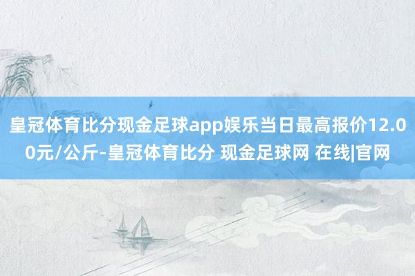 皇冠体育比分现金足球app娱乐当日最高报价12.00元/公斤-皇冠体育比分 现金足球网 在线|官网