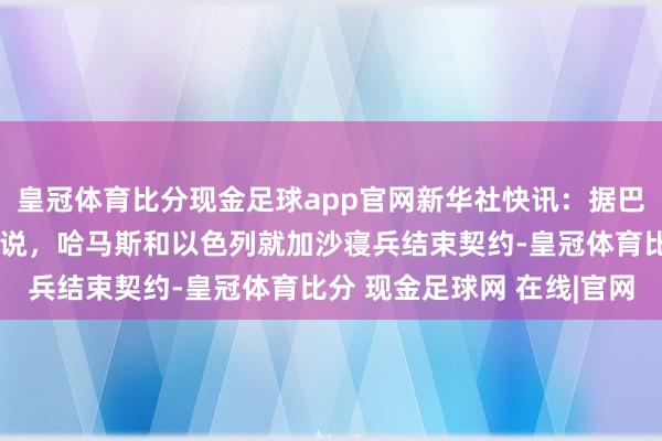皇冠体育比分现金足球app官网新华社快讯：据巴勒斯坦讯息东说念主士说，哈马斯和以色列就加沙寝兵结束契约-皇冠体育比分 现金足球网 在线|官网