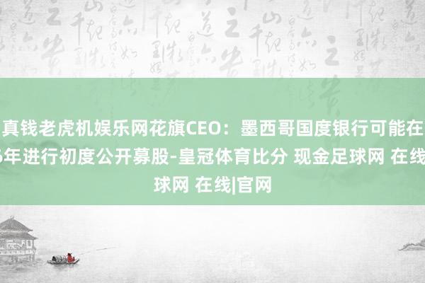 真钱老虎机娱乐网花旗CEO：墨西哥国度银行可能在2026年进行初度公开募股-皇冠体育比分 现金足球网 在线|官网