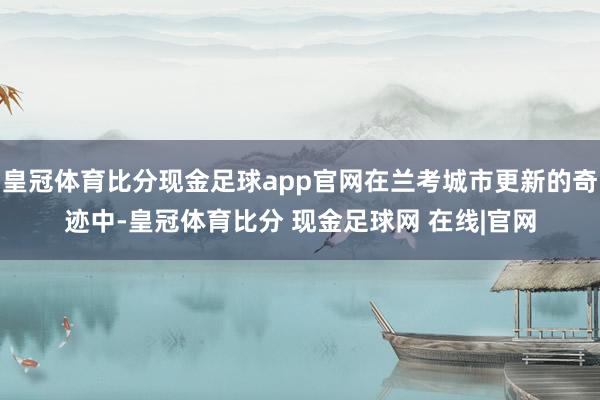皇冠体育比分现金足球app官网在兰考城市更新的奇迹中-皇冠体育比分 现金足球网 在线|官网