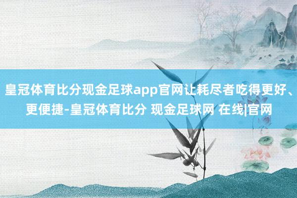 皇冠体育比分现金足球app官网让耗尽者吃得更好、更便捷-皇冠体育比分 现金足球网 在线|官网