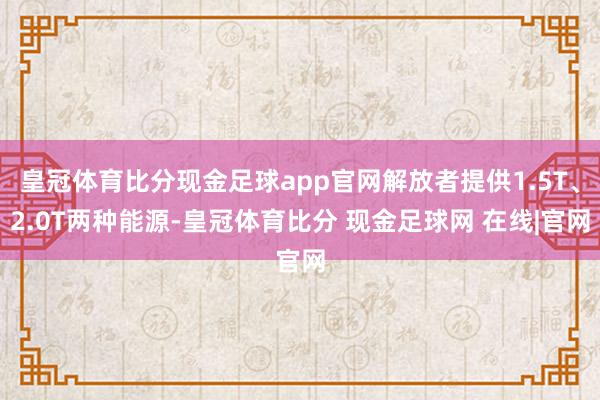 皇冠体育比分现金足球app官网解放者提供1.5T、2.0T两种能源-皇冠体育比分 现金足球网 在线|官网