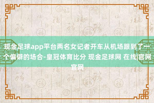 现金足球app平台两名女记者开车从机场跟到了一个偏僻的场合-皇冠体育比分 现金足球网 在线|官网