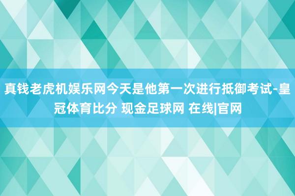 真钱老虎机娱乐网今天是他第一次进行抵御考试-皇冠体育比分 现金足球网 在线|官网