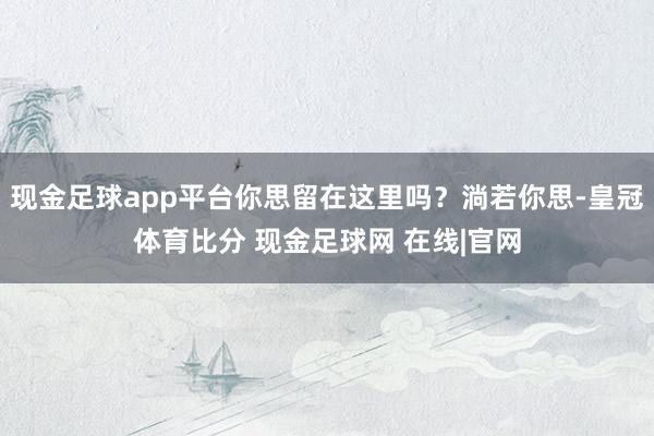 现金足球app平台你思留在这里吗？淌若你思-皇冠体育比分 现金足球网 在线|官网