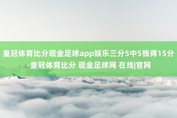 皇冠体育比分现金足球app娱乐三分5中5独得15分-皇冠体育比分 现金足球网 在线|官网