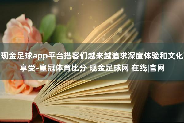 现金足球app平台搭客们越来越追求深度体验和文化享受-皇冠体育比分 现金足球网 在线|官网