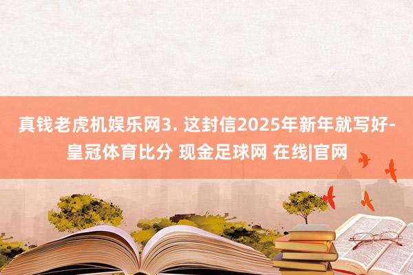 真钱老虎机娱乐网3. 这封信2025年新年就写好-皇冠体育比分 现金足球网 在线|官网