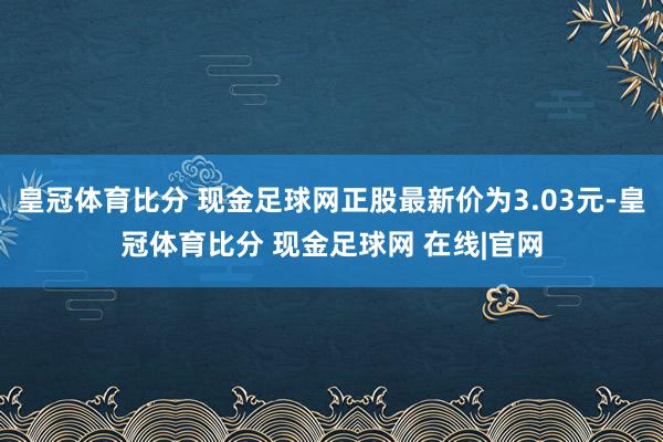 皇冠体育比分 现金足球网正股最新价为3.03元-皇冠体育比分 现金足球网 在线|官网