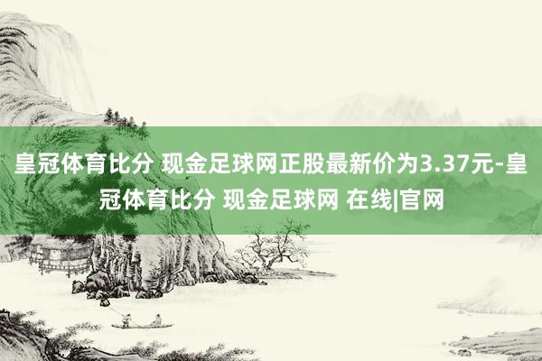 皇冠体育比分 现金足球网正股最新价为3.37元-皇冠体育比分 现金足球网 在线|官网