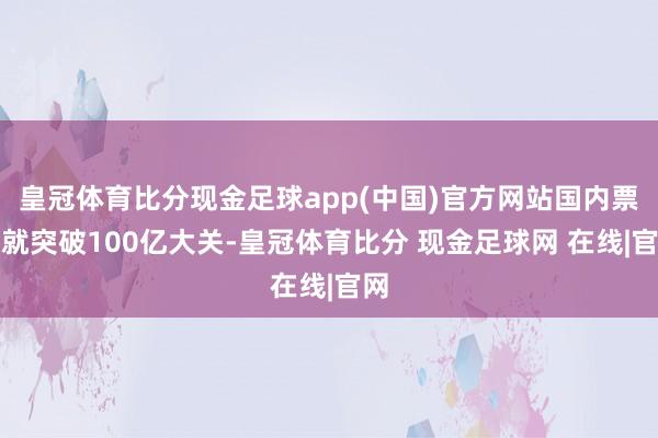 皇冠体育比分现金足球app(中国)官方网站国内票房就突破100亿大关-皇冠体育比分 现金足球网 在线|官网