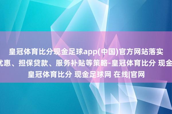 皇冠体育比分现金足球app(中国)官方网站落实稳岗返还、税收优惠、担保贷款、服务补贴等策略-皇冠体育比分 现金足球网 在线|官网