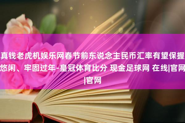 真钱老虎机娱乐网春节前东说念主民币汇率有望保握悠闲、牢固过年-皇冠体育比分 现金足球网 在线|官网