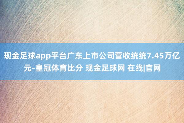 现金足球app平台广东上市公司营收统统7.45万亿元-皇冠体育比分 现金足球网 在线|官网