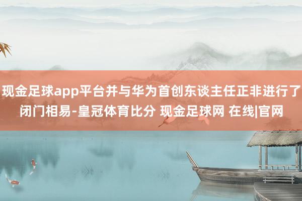 现金足球app平台并与华为首创东谈主任正非进行了闭门相易-皇冠体育比分 现金足球网 在线|官网