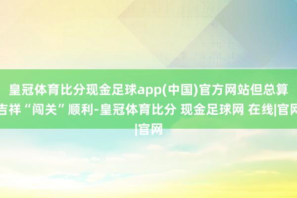 皇冠体育比分现金足球app(中国)官方网站但总算吉祥“闯关”顺利-皇冠体育比分 现金足球网 在线|官网