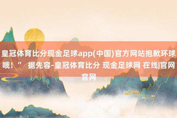 皇冠体育比分现金足球app(中国)官方网站抱歉环球哦！”  据先容-皇冠体育比分 现金足球网 在线|官网