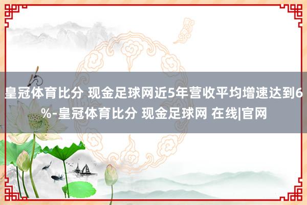 皇冠体育比分 现金足球网近5年营收平均增速达到6%-皇冠体育比分 现金足球网 在线|官网
