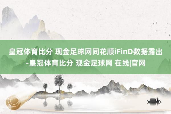 皇冠体育比分 现金足球网　　同花顺iFinD数据露出-皇冠体育比分 现金足球网 在线|官网