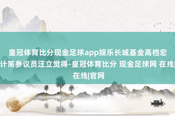 皇冠体育比分现金足球app娱乐　　长城基金高档宏不雅计策参议员汪立觉得-皇冠体育比分 现金足球网 在线|官网