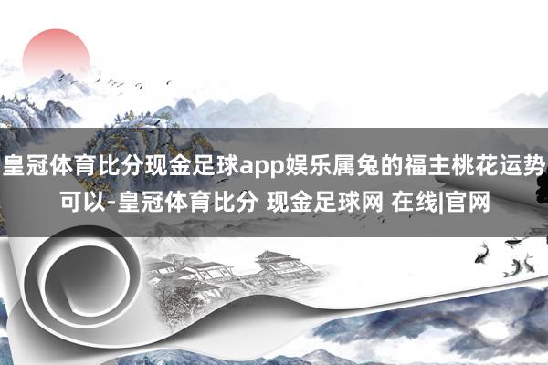 皇冠体育比分现金足球app娱乐属兔的福主桃花运势可以-皇冠体育比分 现金足球网 在线|官网