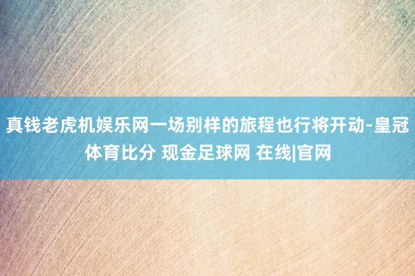 真钱老虎机娱乐网一场别样的旅程也行将开动-皇冠体育比分 现金足球网 在线|官网