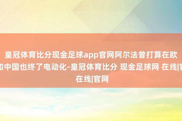 皇冠体育比分现金足球app官网阿尔法曾打算在欧洲和中国也终了电动化-皇冠体育比分 现金足球网 在线|官网